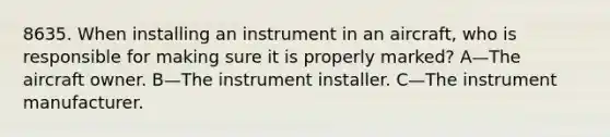 8635. When installing an instrument in an aircraft, who is responsible for making sure it is properly marked? A—The aircraft owner. B—The instrument installer. C—The instrument manufacturer.