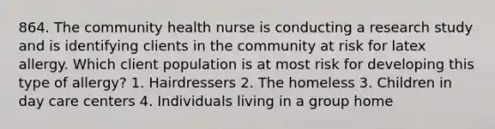 864. The community health nurse is conducting a research study and is identifying clients in the community at risk for latex allergy. Which client population is at most risk for developing this type of allergy? 1. Hairdressers 2. The homeless 3. Children in day care centers 4. Individuals living in a group home