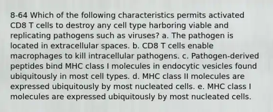 8-64 Which of the following characteristics permits activated CD8 T cells to destroy any cell type harboring viable and replicating pathogens such as viruses? a. The pathogen is located in extracellular spaces. b. CD8 T cells enable macrophages to kill intracellular pathogens. c. Pathogen-derived peptides bind MHC class I molecules in endocytic vesicles found ubiquitously in most cell types. d. MHC class II molecules are expressed ubiquitously by most nucleated cells. e. MHC class I molecules are expressed ubiquitously by most nucleated cells.