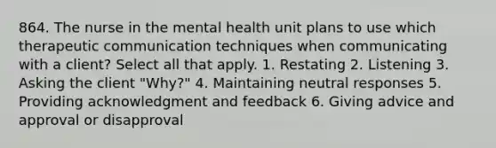 864. The nurse in the mental health unit plans to use which <a href='https://www.questionai.com/knowledge/kzaJjOKYgA-therapeutic-communication' class='anchor-knowledge'>therapeutic communication</a> techniques when communicating with a client? Select all that apply. 1. Restating 2. Listening 3. Asking the client "Why?" 4. Maintaining neutral responses 5. Providing acknowledgment and feedback 6. Giving advice and approval or disapproval