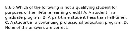 8.6.5 Which of the following is not a qualifying student for purposes of the lifetime learning credit? A. A student in a graduate program. B. A part-time student (less than half-time). C. A student in a continuing professional education program. D. None of the answers are correct.