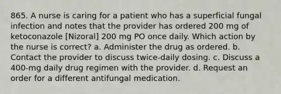 865. A nurse is caring for a patient who has a superficial fungal infection and notes that the provider has ordered 200 mg of ketoconazole [Nizoral] 200 mg PO once daily. Which action by the nurse is correct? a. Administer the drug as ordered. b. Contact the provider to discuss twice-daily dosing. c. Discuss a 400-mg daily drug regimen with the provider. d. Request an order for a different antifungal medication.