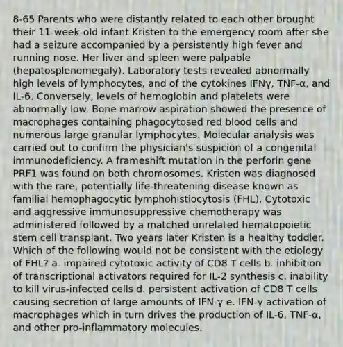 8-65 Parents who were distantly related to each other brought their 11-week-old infant Kristen to the emergency room after she had a seizure accompanied by a persistently high fever and running nose. Her liver and spleen were palpable (hepatosplenomegaly). Laboratory tests revealed abnormally high levels of lymphocytes, and of the cytokines IFNγ, TNF-α, and IL-6. Conversely, levels of hemoglobin and platelets were abnormally low. Bone marrow aspiration showed the presence of macrophages containing phagocytosed red blood cells and numerous large granular lymphocytes. Molecular analysis was carried out to confirm the physician's suspicion of a congenital immunodeficiency. A frameshift mutation in the perforin gene PRF1 was found on both chromosomes. Kristen was diagnosed with the rare, potentially life-threatening disease known as familial hemophagocytic lymphohistiocytosis (FHL). Cytotoxic and aggressive immunosuppressive chemotherapy was administered followed by a matched unrelated hematopoietic stem cell transplant. Two years later Kristen is a healthy toddler. Which of the following would not be consistent with the etiology of FHL? a. impaired cytotoxic activity of CD8 T cells b. inhibition of transcriptional activators required for IL-2 synthesis c. inability to kill virus-infected cells d. persistent activation of CD8 T cells causing secretion of large amounts of IFN-γ e. IFN-γ activation of macrophages which in turn drives the production of IL-6, TNF-α, and other pro-inflammatory molecules.