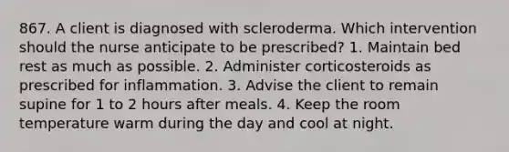 867. A client is diagnosed with scleroderma. Which intervention should the nurse anticipate to be prescribed? 1. Maintain bed rest as much as possible. 2. Administer corticosteroids as prescribed for inflammation. 3. Advise the client to remain supine for 1 to 2 hours after meals. 4. Keep the room temperature warm during the day and cool at night.