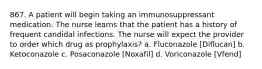 867. A patient will begin taking an immunosuppressant medication. The nurse learns that the patient has a history of frequent candidal infections. The nurse will expect the provider to order which drug as prophylaxis? a. Fluconazole [Diflucan] b. Ketoconazole c. Posaconazole [Noxafil] d. Voriconazole [Vfend]