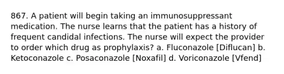 867. A patient will begin taking an immunosuppressant medication. The nurse learns that the patient has a history of frequent candidal infections. The nurse will expect the provider to order which drug as prophylaxis? a. Fluconazole [Diflucan] b. Ketoconazole c. Posaconazole [Noxafil] d. Voriconazole [Vfend]