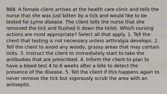 868. A female client arrives at the health care clinic and tells the nurse that she was just bitten by a tick and would like to be tested for Lyme disease. The client tells the nurse that she removed the tick and flushed it down the toilet. Which nursing actions are most appropriate? Select all that apply. 1. Tell the client that testing is not necessary unless arthralgia develops. 2. Tell the client to avoid any woody, grassy areas that may contain ticks. 3. Instruct the client to immediately start to take the antibodies that are prescribed. 4. Inform the client to plan to have a blood test 4 to 6 weeks after a bite to detect the presence of the disease. 5. Tell the client if this happens again to never remove the tick but vigorously scrub the area with an antiseptic.