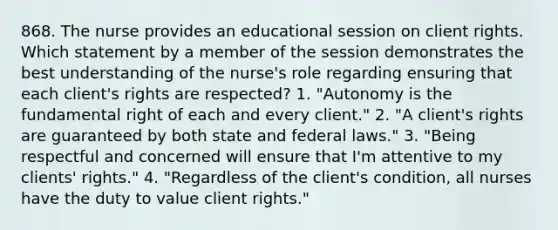 868. The nurse provides an educational session on client rights. Which statement by a member of the session demonstrates the best understanding of the nurse's role regarding ensuring that each client's rights are respected? 1. "Autonomy is the fundamental right of each and every client." 2. "A client's rights are guaranteed by both state and federal laws." 3. "Being respectful and concerned will ensure that I'm attentive to my clients' rights." 4. "Regardless of the client's condition, all nurses have the duty to value client rights."