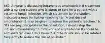 869. A nurse is discussing intravenous amphotericin B treatment with a nursing student who is about to care for a patient with a systemic fungal infection. Which statement by the student indicates a need for further teaching? a. "A test dose of amphotericin B may be given to assess the patient's reaction." b. "If I see any precipitate in the IV solution, I should stop the infusion immediately." c. "Infusions of amphotericin B should be administered over 1 to 2 hours." d. "The IV site should be rotated frequently to reduce the risk of phlebitis."