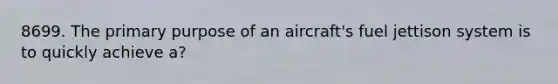 8699. The primary purpose of an aircraft's fuel jettison system is to quickly achieve a?