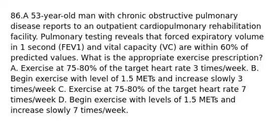 86.A 53-year-old man with chronic obstructive pulmonary disease reports to an outpatient cardiopulmonary rehabilitation facility. Pulmonary testing reveals that forced expiratory volume in 1 second (FEV1) and vital capacity (VC) are within 60% of predicted values. What is the appropriate exercise prescription? A. Exercise at 75-80% of the target heart rate 3 times/week. B. Begin exercise with level of 1.5 METs and increase slowly 3 times/week C. Exercise at 75-80% of the target heart rate 7 times/week D. Begin exercise with levels of 1.5 METs and increase slowly 7 times/week.