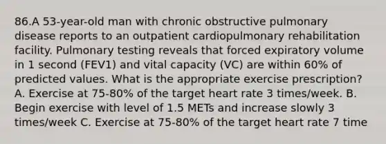 86.A 53-year-old man with chronic obstructive pulmonary disease reports to an outpatient cardiopulmonary rehabilitation facility. Pulmonary testing reveals that forced expiratory volume in 1 second (FEV1) and vital capacity (VC) are within 60% of predicted values. What is the appropriate exercise prescription? A. Exercise at 75-80% of the target heart rate 3 times/week. B. Begin exercise with level of 1.5 METs and increase slowly 3 times/week C. Exercise at 75-80% of the target heart rate 7 time