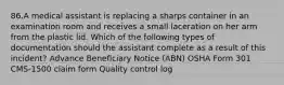 86.A medical assistant is replacing a sharps container in an examination room and receives a small laceration on her arm from the plastic lid. Which of the following types of documentation should the assistant complete as a result of this incident? Advance Beneficiary Notice (ABN) OSHA Form 301 CMS-1500 claim form Quality control log