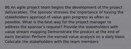 86.An agile project team begins the development of the project deliverables. The sponsor stresses the importance of having the stakeholders apprised of value gain progress as often as possible. What is the best way for the project manager to address the sponsor's request? Provide the stakeholders with value stream mapping Demonstrate the product at the end of each iteration Perform the earned value analysis on a daily basis Colocate the stakeholders with the team members