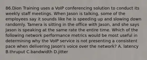 86.Dion Training uses a VoIP conferencing solution to conduct its weekly staff meetings. When Jason is talking, some of the employees say it sounds like he is speeding up and slowing down randomly. Tamera is sitting in the office with Jason, and she says Jason is speaking at the same rate the entire time. Which of the following network performance metrics would be most useful in determining why the VoIP service is not presenting a consistent pace when delivering Jason's voice over the network? A. latency B.thruput C.bandwidth D.jitter