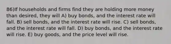 86)If households and firms find they are holding more money than desired, they will A) buy bonds, and the interest rate will fall. B) sell bonds, and the interest rate will rise. C) sell bonds, and the interest rate will fall. D) buy bonds, and the interest rate will rise. E) buy goods, and the price level will rise.