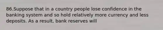 86.Suppose that in a country people lose confidence in the banking system and so hold relatively more currency and less deposits. As a result, bank reserves will