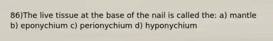 86)The live tissue at the base of the nail is called the: a) mantle b) eponychium c) perionychium d) hyponychium