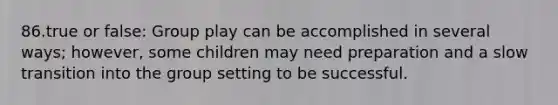 86.true or false: Group play can be accomplished in several ways; however, some children may need preparation and a slow transition into the group setting to be successful.