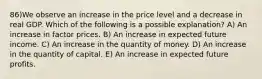 86)We observe an increase in the price level and a decrease in real GDP. Which of the following is a possible explanation? A) An increase in factor prices. B) An increase in expected future income. C) An increase in the quantity of money. D) An increase in the quantity of capital. E) An increase in expected future profits.