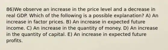 86)We observe an increase in the price level and a decrease in real GDP. Which of the following is a possible explanation? A) An increase in factor prices. B) An increase in expected future income. C) An increase in the quantity of money. D) An increase in the quantity of capital. E) An increase in expected future profits.