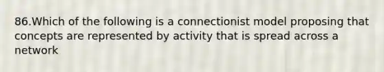 86.Which of the following is a connectionist model proposing that concepts are represented by activity that is spread across a network