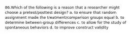 86.Which of the following is a reason that a researcher might choose a pretest/posttest design? a. to ensure that random assignment made the treatment/comparison groups equal b. to determine between-group differences c. to allow for the study of spontaneous behaviors d. to improve construct validity