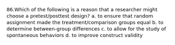 86.Which of the following is a reason that a researcher might choose a pretest/posttest design? a. to ensure that random assignment made the treatment/comparison groups equal b. to determine between-group differences c. to allow for the study of spontaneous behaviors d. to improve construct validity