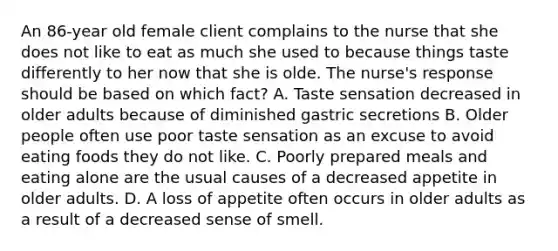 An 86-year old female client complains to the nurse that she does not like to eat as much she used to because things taste differently to her now that she is olde. The nurse's response should be based on which fact? A. Taste sensation decreased in older adults because of diminished gastric secretions B. Older people often use poor taste sensation as an excuse to avoid eating foods they do not like. C. Poorly prepared meals and eating alone are the usual causes of a decreased appetite in older adults. D. A loss of appetite often occurs in older adults as a result of a decreased sense of smell.