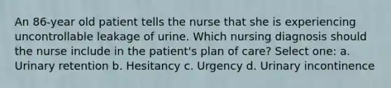 An 86-year old patient tells the nurse that she is experiencing uncontrollable leakage of urine. Which nursing diagnosis should the nurse include in the patient's plan of care? Select one: a. Urinary retention b. Hesitancy c. Urgency d. Urinary incontinence