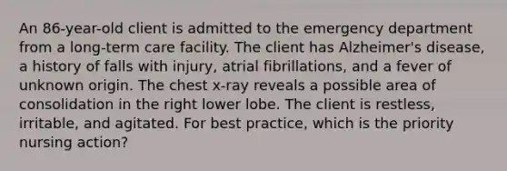 An 86-year-old client is admitted to the emergency department from a long-term care facility. The client has Alzheimer's disease, a history of falls with injury, atrial fibrillations, and a fever of unknown origin. The chest x-ray reveals a possible area of consolidation in the right lower lobe. The client is restless, irritable, and agitated. For best practice, which is the priority nursing action?