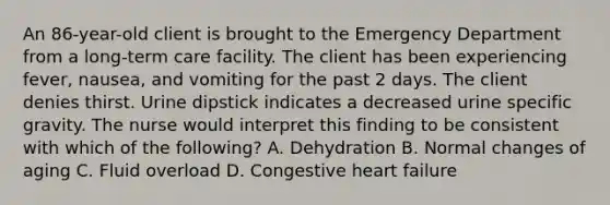 An 86-year-old client is brought to the Emergency Department from a long-term care facility. The client has been experiencing fever, nausea, and vomiting for the past 2 days. The client denies thirst. Urine dipstick indicates a decreased urine specific gravity. The nurse would interpret this finding to be consistent with which of the following? A. Dehydration B. Normal changes of aging C. Fluid overload D. Congestive heart failure