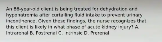 An 86-year-old client is being treated for dehydration and hyponatremia after curtailing fluid intake to prevent urinary incontinence. Given these findings, the nurse recognizes that this client is likely in what phase of acute kidney injury? A. Intrarenal B. Postrenal C. Intrinsic D. Prerenal