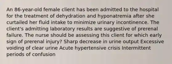 An 86-year-old female client has been admitted to the hospital for the treatment of dehydration and hyponatremia after she curtailed her fluid intake to minimize urinary incontinence. The client's admitting laboratory results are suggestive of prerenal failure. The nurse should be assessing this client for which early sign of prerenal injury? Sharp decrease in urine output Excessive voiding of clear urine Acute hypertensive crisis Intermittent periods of confusion