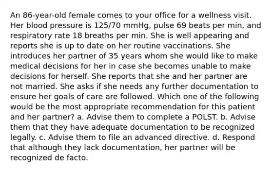 An 86-year-old female comes to your office for a wellness visit. Her blood pressure is 125/70 mmHg, pulse 69 beats per min, and respiratory rate 18 breaths per min. She is well appearing and reports she is up to date on her routine vaccinations. She introduces her partner of 35 years whom she would like to make medical decisions for her in case she becomes unable to make decisions for herself. She reports that she and her partner are not married. She asks if she needs any further documentation to ensure her goals of care are followed. Which one of the following would be the most appropriate recommendation for this patient and her partner? a. Advise them to complete a POLST. b. Advise them that they have adequate documentation to be recognized legally. c. Advise them to file an advanced directive. d. Respond that although they lack documentation, her partner will be recognized de facto.