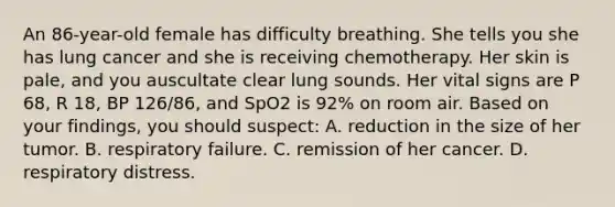 An​ 86-year-old female has difficulty breathing. She tells you she has lung cancer and she is receiving chemotherapy. Her skin is​ pale, and you auscultate clear lung sounds. Her vital signs are P​ 68, R​ 18, BP​ 126/86, and SpO2 is​ 92% on room air. Based on your​ findings, you should​ suspect: A. reduction in the size of her tumor. B. respiratory failure. C. remission of her cancer. D. respiratory distress.