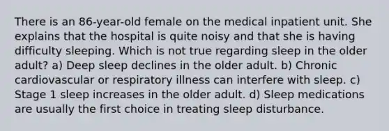 There is an 86-year-old female on the medical inpatient unit. She explains that the hospital is quite noisy and that she is having difficulty sleeping. Which is not true regarding sleep in the older adult? a) Deep sleep declines in the older adult. b) Chronic cardiovascular or respiratory illness can interfere with sleep. c) Stage 1 sleep increases in the older adult. d) Sleep medications are usually the first choice in treating sleep disturbance.