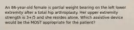 An 86-year-old female is partial weight bearing on the left lower extremity after a total hip arthroplasty. Her upper extremity strength is 3+/5 and she resides alone. Which assistive device would be the MOST appropriate for the patient?