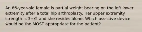 An 86-year-old female is partial weight bearing on the left lower extremity after a total hip arthroplasty. Her upper extremity strength is 3+/5 and she resides alone. Which assistive device would be the MOST appropriate for the patient?