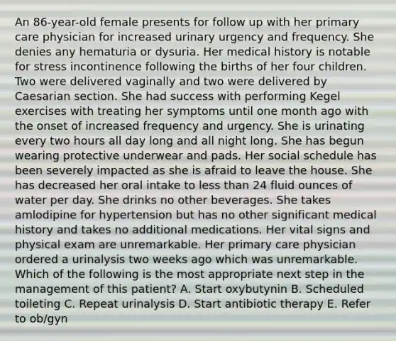 An 86-year-old female presents for follow up with her primary care physician for increased urinary urgency and frequency. She denies any hematuria or dysuria. Her medical history is notable for stress incontinence following the births of her four children. Two were delivered vaginally and two were delivered by Caesarian section. She had success with performing Kegel exercises with treating her symptoms until one month ago with the onset of increased frequency and urgency. She is urinating every two hours all day long and all night long. She has begun wearing protective underwear and pads. Her social schedule has been severely impacted as she is afraid to leave the house. She has decreased her oral intake to less than 24 fluid ounces of water per day. She drinks no other beverages. She takes amlodipine for hypertension but has no other significant medical history and takes no additional medications. Her vital signs and physical exam are unremarkable. Her primary care physician ordered a urinalysis two weeks ago which was unremarkable. Which of the following is the most appropriate next step in the management of this patient? A. Start oxybutynin B. Scheduled toileting C. Repeat urinalysis D. Start antibiotic therapy E. Refer to ob/gyn