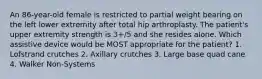 An 86-year-old female is restricted to partial weight bearing on the left lower extremity after total hip arthroplasty. The patient's upper extremity strength is 3+/5 and she resides alone. Which assistive device would be MOST appropriate for the patient? 1. Lofstrand crutches 2. Axillary crutches 3. Large base quad cane 4. Walker Non-Systems