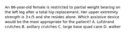 An 86-year-old female is restricted to partial weight bearing on the left leg after a total hip replacement. Her upper extremity strength is 3+/5 and she resides alone. Which assistive device would be the most appropriate for the patient? A. Lofstrand crutches B. axillary crutches C. large base quad cane D. walker