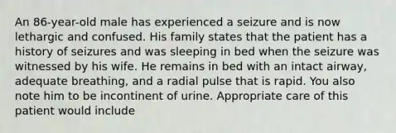 An​ 86-year-old male has experienced a seizure and is now lethargic and confused. His family states that the patient has a history of seizures and was sleeping in bed when the seizure was witnessed by his wife. He remains in bed with an intact​ airway, adequate​ breathing, and a radial pulse that is rapid. You also note him to be incontinent of urine. Appropriate care of this patient would​ include