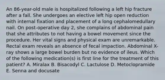 An 86-year-old male is hospitalized following a left hip fracture after a fall. She undergoes an elective left hip open reduction with internal fixation and placement of a long cephalomedullary nail. On post-operative day 2, she complains of abdominal pain that she attributes to not having a bowel movement since the procedure. Her vital signs and physical exam are unremarkable. Rectal exam reveals an absence of fecal impaction. Abdominal X-ray shows a large bowel burden but no evidence of ileus. Which of the following medication(s) is first line for the treatment of this patient? A. Miralax B. Bisacodyl C. Lactulose D. Metoclopramide E. Senna and docusate