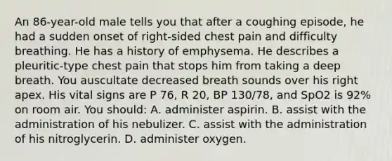 An 86-year-old male tells you that after a coughing episode, he had a sudden onset of right-sided chest pain and difficulty breathing. He has a history of emphysema. He describes a pleuritic-type chest pain that stops him from taking a deep breath. You auscultate decreased breath sounds over his right apex. His vital signs are P 76, R 20, BP 130/78, and SpO2 is 92% on room air. You should: A. administer aspirin. B. assist with the administration of his nebulizer. C. assist with the administration of his nitroglycerin. D. administer oxygen.