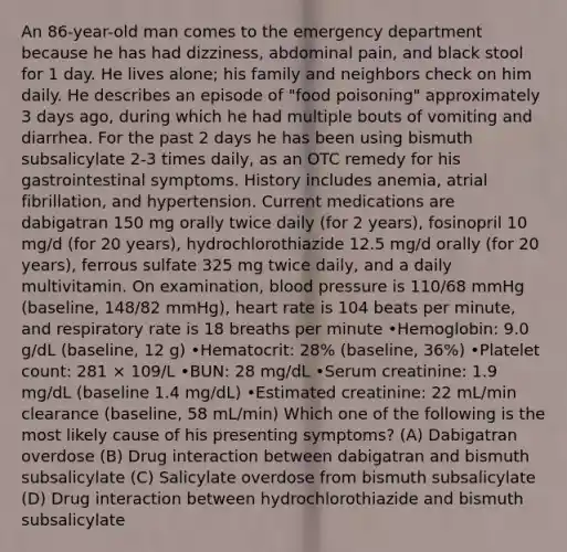 An 86-year-old man comes to the emergency department because he has had dizziness, abdominal pain, and black stool for 1 day. He lives alone; his family and neighbors check on him daily. He describes an episode of "food poisoning" approximately 3 days ago, during which he had multiple bouts of vomiting and diarrhea. For the past 2 days he has been using bismuth subsalicylate 2-3 times daily, as an OTC remedy for his gastrointestinal symptoms. History includes anemia, atrial fibrillation, and hypertension. Current medications are dabigatran 150 mg orally twice daily (for 2 years), fosinopril 10 mg/d (for 20 years), hydrochlorothiazide 12.5 mg/d orally (for 20 years), ferrous sulfate 325 mg twice daily, and a daily multivitamin. On examination, blood pressure is 110/68 mmHg (baseline, 148/82 mmHg), heart rate is 104 beats per minute, and respiratory rate is 18 breaths per minute •Hemoglobin: 9.0 g/dL (baseline, 12 g) •Hematocrit: 28% (baseline, 36%) •Platelet count: 281 × 109/L •BUN: 28 mg/dL •Serum creatinine: 1.9 mg/dL (baseline 1.4 mg/dL) •Estimated creatinine: 22 mL/min clearance (baseline, 58 mL/min) Which one of the following is the most likely cause of his presenting symptoms? (A) Dabigatran overdose (B) Drug interaction between dabigatran and bismuth subsalicylate (C) Salicylate overdose from bismuth subsalicylate (D) Drug interaction between hydrochlorothiazide and bismuth subsalicylate