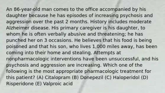 An 86-year-old man comes to the office accompanied by his daughter because he has episodes of increasing psychosis and aggression over the past 2 months. History includes moderate Alzheimer disease. His primary caregiver is his daughter, to whom he is often verbally abusive and threatening; he has punched her on 3 occasions. He believes that his food is being poisoned and that his son, who lives 1,000 miles away, has been coming into their home and stealing. Attempts at nonpharmacologic interventions have been unsuccessful, and his psychosis and aggression are increasing. Which one of the following is the most appropriate pharmacologic treatment for this patient? (A) Citalopram (B) Donepezil (C) Haloperidol (D) Risperidone (E) Valproic acid