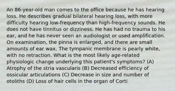 An 86-year-old man comes to the office because he has hearing loss. He describes gradual bilateral hearing loss, with more difficulty hearing low-frequency than high-frequency sounds. He does not have tinnitus or dizziness. He has had no trauma to his ear, and he has never seen an audiologist or used amplification. On examination, the pinna is enlarged, and there are small amounts of ear wax. The tympanic membrane is pearly white, with no retraction. What is the most likely age-related physiologic change underlying this patient's symptoms? (A) Atrophy of the stria vascularis (B) Decreased efficiency of ossicular articulations (C) Decrease in size and number of otoliths (D) Loss of hair cells in the organ of Corti