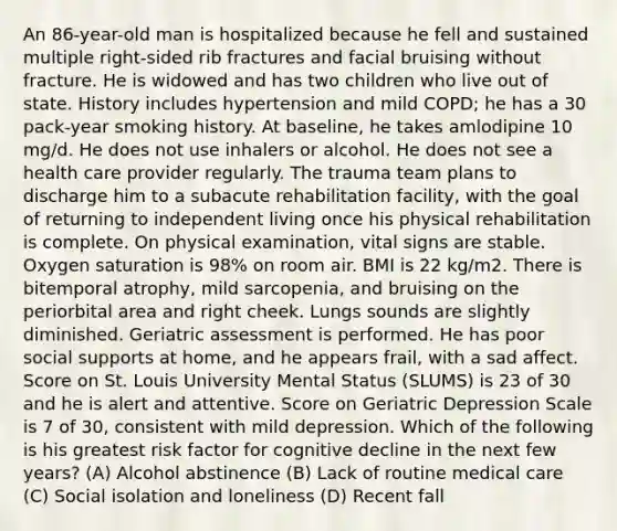 An 86-year-old man is hospitalized because he fell and sustained multiple right-sided rib fractures and facial bruising without fracture. He is widowed and has two children who live out of state. History includes hypertension and mild COPD; he has a 30 pack-year smoking history. At baseline, he takes amlodipine 10 mg/d. He does not use inhalers or alcohol. He does not see a health care provider regularly. The trauma team plans to discharge him to a subacute rehabilitation facility, with the goal of returning to independent living once his physical rehabilitation is complete. On physical examination, vital signs are stable. Oxygen saturation is 98% on room air. BMI is 22 kg/m2. There is bitemporal atrophy, mild sarcopenia, and bruising on the periorbital area and right cheek. Lungs sounds are slightly diminished. Geriatric assessment is performed. He has poor social supports at home, and he appears frail, with a sad affect. Score on St. Louis University Mental Status (SLUMS) is 23 of 30 and he is alert and attentive. Score on Geriatric Depression Scale is 7 of 30, consistent with mild depression. Which of the following is his greatest risk factor for cognitive decline in the next few years? (A) Alcohol abstinence (B) Lack of routine medical care (C) Social isolation and loneliness (D) Recent fall