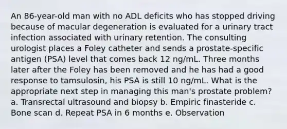 An 86-year-old man with no ADL deficits who has stopped driving because of macular degeneration is evaluated for a urinary tract infection associated with urinary retention. The consulting urologist places a Foley catheter and sends a prostate-specific antigen (PSA) level that comes back 12 ng/mL. Three months later after the Foley has been removed and he has had a good response to tamsulosin, his PSA is still 10 ng/mL. What is the appropriate next step in managing this man's prostate problem? a. Transrectal ultrasound and biopsy b. Empiric finasteride c. Bone scan d. Repeat PSA in 6 months e. Observation